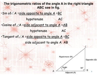 The trigonometric ratios of the angle A in the right triangle
ABC see in fig.
•Sin of A =side opposite to angle A =BC
hypotenuse AC
•Cosine of A =side adjacent to angle A =AB
hypotenuse AC
•Tangent of A =side opposite to angle A =BC
side adjacent to angle A AB
C
A B 11
 