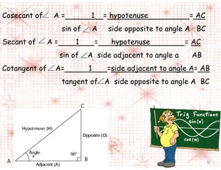 Cosecant of A = 1 = hypotenuse = AC
sin of A side opposite to angle A BC
Secant of A = 1 = hypotenuse = AC
sin of A side adjacent to angle a AB
Cotangent of A= 1 =side adjacent to angle A= AB
tangent of A side opposite to angle A BC
C
A B 12
 