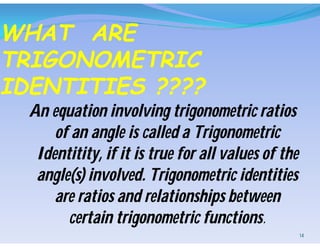 WHAT ARE
TRIGONOMETRIC
IDENTITIES ????
An equation involving trigonometric ratios
of an angle is called a Trigonometric
Identitity, if it is true for all values of the
angle(s) involved. Trigonometric identities
are ratios and relationships between
certain trigonometric functions.
14
 