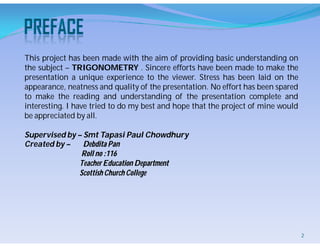 This project has been made with the aim of providing basic understanding on
the subject – TRIGONOMETRY . Sincere efforts have been made to make the
presentation a unique experience to the viewer. Stress has been laid on the
appearance, neatness and quality of the presentation. No effort has been spared
to make the reading and understanding of the presentation complete and
interesting. I have tried to do my best and hope that the project of mine would
be appreciated by all.
Supervised by – Smt Tapasi Paul Chowdhury
Created by – Debdita Pan
Roll no :116
Teacher Education Department
Scottish Church College
2
 
