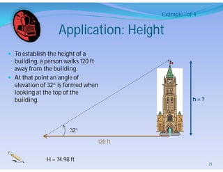 Application: Height
 To establish the height of a
building, a person walks 120 ft
away from the building.
 At that point an angle of
elevation of 32 is formed when
looking at the top of the
building.
32
120 ft
h = ?
Example 1 of 4
H = 74.98 ft
21
 