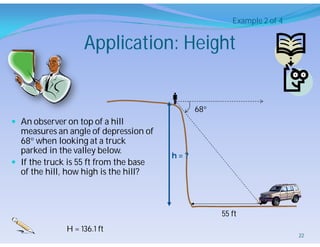Application: Height
 An observer on top of a hill
measures an angle of depression of
68 when looking at a truck
parked in the valley below.
 If the truck is 55 ft from the base
of the hill, how high is the hill?

68
h = ?
55 ft
Example 2 of 4
H = 136.1 ft
22
 