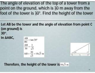 The angle of elevation of the top of a tower from a
point on the ground, which is 30 m away from the
foot of the tower is 30°. Find the height of the tower
Let AB be the tower and the angle of elevation from point C
(on ground) is
30°.
In ΔABC,
.
Therefore, the height of the tower is
26
 