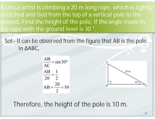 A circus artist is climbing a 20 m long rope, which is tightly
stretched and tied from the top of a vertical pole to the
ground. Find the height of the pole, if the angle made by
the rope with the ground level is 30 °.
Sol:- It can be observed from the figure that AB is the pole.
In ΔABC,
Therefore, the height of the pole is 10 m.
27
 
