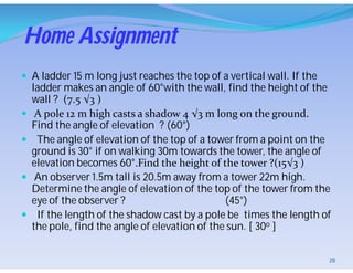 Home Assignment
 A ladder 15 m long just reaches the top of a vertical wall. If the
ladder makes an angle of 60°with the wall, find the height of the
wall ? (7.5 √3 )
 A pole 12 m high casts a shadow 4 √3 m long on the ground.
Find the angle of elevation ? (60°)
 The angle of elevation of the top of a tower from a point on the
ground is 30° if on walking 30m towards the tower, the angle of
elevation becomes 60°.Find the height of the tower ?(15√3 )
 An observer 1.5m tall is 20.5m away from a tower 22m high.
Determine the angle of elevation of the top of the tower from the
eye of the observer ? (45°)
 If the length of the shadow cast by a pole be times the length of
the pole, find the angle of elevation of the sun. [ 30o ]
28
 