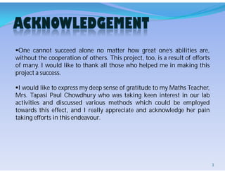 One cannot succeed alone no matter how great one’s abilities are,
without the cooperation of others. This project, too, is a result of efforts
of many. I would like to thank all those who helped me in making this
project a success.
I would like to express my deep sense of gratitude to my Maths Teacher,
Mrs. Tapasi Paul Chowdhury who was taking keen interest in our lab
activities and discussed various methods which could be employed
towards this effect, and I really appreciate and acknowledge her pain
taking efforts in this endeavour.
3
 