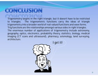 Trigonometry begins in the right triangle, but it doesn’t have to be restricted
to triangles. The trigonometric functions carry the ideas of triangle
trigonometry into a broader world of real-valued functions and wave forms.
Trig functions are the relationships amongst various sides in right triangles.
The enormous number of applications of trigonometry include astronomy,
geography, optics, electronics, probability theory, statistics, biology, medical
imaging (CT scans and ultrasound), pharmacy, seismology, land surveying,
architecture.
I get it!
31
 