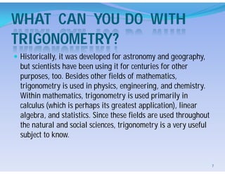 WHAT CAN YOU DO WITH
TRIGONOMETRY?
 Historically, it was developed for astronomy and geography,
but scientists have been using it for centuries for other
purposes, too. Besides other fields of mathematics,
trigonometry is used in physics, engineering, and chemistry.
Within mathematics, trigonometry is used primarily in
calculus (which is perhaps its greatest application), linear
algebra, and statistics. Since these fields are used throughout
the natural and social sciences, trigonometry is a very useful
subject to know.
7
 