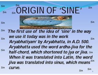 The first use of the idea of ‘sine’ in the way
we use it today was in the work
‘Aryabhatiyam’ by Aryabhatta, in A.D. 500.
Aryabhatta used the word ardha-jiva for the
half-chord, which shortened to jya or jiva.
When it was translated into Latin, the word
jiva was translated into sinus, which means
curve.
Sin
Sin
Sin
Sin
Sin
Sin
Sin
Sin
Sin
Sin
Sin
Sin
Sin
Sin
Sin
Sin
ORIGIN OF ‘SINE’
9
 