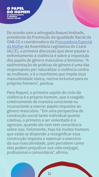 De acordo com a advogada Raquel Andrade,
presidente da Promoção da Igualdade Racial da
OAB-CE e coordenadora da Procuradoria Especial
da Mulher da Assembleia Legislativa do Ceará
(ALCE), a primeira discussão que deve pautar o
enfrentamento à violência é sobre a imposição
dos papéis de gênero masculino e feminino. “A
sedimentação de práticas de gênero é uma das
responsáveis por naturalizar a violência contra
as mulheres, e é o machismo que impõe essa
masculinidade tóxica, nociva inclusive para os
próprios homens”, pontua.
Para Raquel, o primeiro sujeito do ciclo da
violência é o próprio homem, que é coagido
coletivamente de maneira consciente ou
inconsciente a exercer papéis impostos ao
gênero masculino. “Em uma perspectiva de
construção social tanto individual quanto
coletiva, o primeiro a ser violentado é o
agressor, quando ele nem tem consciência
sobre isso. Felizmente, hoje há muitos homens
que estão se dispondo a ressignificar essa
construção imposta e repensar o exercício
da sua masculinidade, pois percebem como
elas podem prejudicar sua vida conjugal,
profissional e comunitária”, afirma.
11
 