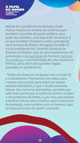 Apesar de a pandemia ter deixado ainda
mais à mostra um cenário de violência que
também é questão de saúde pública, essa
pode ser, também, uma época de recomeço. É
no que acredita Christiane Leitão, presidente
da Comissão da Mulher Advogada da OAB-CE
e vice-presidente do Conselho Estadual de
Direitos da Mulher, que vê nos movimentos de
prevenção e recuperação de homens autores
de violência a possibilidade de uma mudança
efetiva, para além das questões legais,
pautadas no punitivismo.
“Todos nós tivemos um baque com a Covid-19
e o isolamento. Precisamos nos voltar para
a nossa casa e parar para repensar nossas
relações familiares, o que é muito relevante.
Apesar dos números alarmantes, acredito que
está mais visível que a violência contra a mulher
é um problema de todos, e, por isso, precisamos
trabalhar não só com a mulher, que é nosso alvo
de proteção, mas também com os homens, que
às vezes precisam de ajuda”, comenta.
12
 