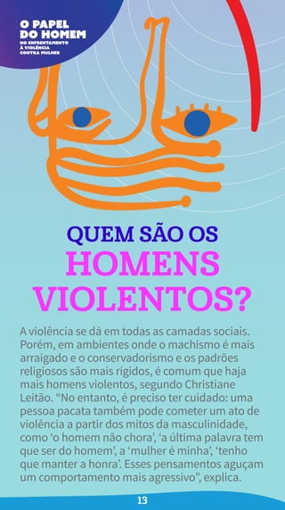 QUEM SÃO OS
HOMENS
VIOLENTOS?
A violência se dá em todas as camadas sociais.
Porém, em ambientes onde o machismo é mais
arraigado e o conservadorismo e os padrões
religiosos são mais rígidos, é comum que haja
mais homens violentos, segundo Christiane
Leitão. “No entanto, é preciso ter cuidado: uma
pessoa pacata também pode cometer um ato de
violência a partir dos mitos da masculinidade,
como ‘o homem não chora’, ‘a última palavra tem
que ser do homem’, a ‘mulher é minha’, ‘tenho
que manter a honra’. Esses pensamentos aguçam
um comportamento mais agressivo”, explica.
13
 