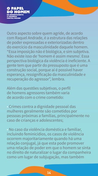 Outro aspecto sobre quem agride, de acordo
com Raquel Andrade, é a estrutura das relações
de poder expressadas e exteriorizadas dentro
do exercício da masculinidade daquele homem.
“Essa imposição não é biológica, e sim subjetiva.
Não existe isso de ‘homem é assim mesmo’. Essa
perspectiva biológica da violência é ineficiente. A
gente tem que partir do pressuposto que é uma
construção social, porque aí é possível haver
esperança, ressignificação da masculinidade e
recuperação do agressor”, lembra.
Além das questões subjetivas, o perfil
de homens agressores também varia
de acordo com o crime cometido:
• Crimes contra a dignidade pessoal das
mulheres geralmente são cometidos por
pessoas próximas a famílias, principalmente no
caso de crianças e adolescentes;
• No caso da violência doméstica e familiar,
incluindo feminicídios, os casos de violência
ocorrem majoritariamente quando há uma
relação conjugal, já que esta pode promover
uma relação de poder em que o homem se sinta
no direito de naturalizar o lugar da companheira
como um lugar de subjugação, mas também
14
 