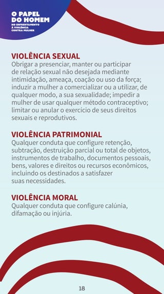 VIOLÊNCIA SEXUAL
Obrigar a presenciar, manter ou participar
de relação sexual não desejada mediante
intimidação, ameaça, coação ou uso da força;
induzir a mulher a comercializar ou a utilizar, de
qualquer modo, a sua sexualidade; impedir a
mulher de usar qualquer método contraceptivo;
limitar ou anular o exercício de seus direitos
sexuais e reprodutivos.
VIOLÊNCIA PATRIMONIAL
Qualquer conduta que configure retenção,
subtração, destruição parcial ou total de objetos,
instrumentos de trabalho, documentos pessoais,
bens, valores e direitos ou recursos econômicos,
incluindo os destinados a satisfazer
suas necessidades.
VIOLÊNCIA MORAL
Qualquer conduta que configure calúnia,
difamação ou injúria.
18
 