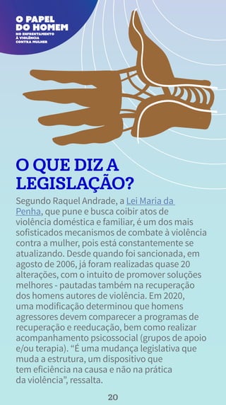 O QUE DIZ A
LEGISLAÇÃO?
Segundo Raquel Andrade, a Lei Maria da
Penha, que pune e busca coibir atos de
violência doméstica e familiar, é um dos mais
sofisticados mecanismos de combate à violência
contra a mulher, pois está constantemente se
atualizando. Desde quando foi sancionada, em
agosto de 2006, já foram realizadas quase 20
alterações, com o intuito de promover soluções
melhores - pautadas também na recuperação
dos homens autores de violência. Em 2020,
uma modificação determinou que homens
agressores devem comparecer a programas de
recuperação e reeducação, bem como realizar
acompanhamento psicossocial (grupos de apoio
e/ou terapia). “É uma mudança legislativa que
muda a estrutura, um dispositivo que
tem eficiência na causa e não na prática
da violência”, ressalta.
20
 