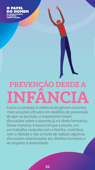 PREVENÇÃO DESDE A
INFÂNCIA
Como o combate à violência de gênero encontra
mais soluções eficazes em medidas de prevenção
do que na punição, é importante inserir
discussões sobre o assunto já na idade formativa.
Dessa maneira, é essencial que a escola, em
um trabalho conjunto com a família, contribua
com o debate e não se furte de realizar algumas
discussões relacionadas aos direitos humanos e
ao respeito à diversidade.
22
 