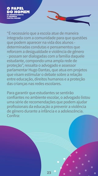 “É necessário que a escola atue de maneira
integrada com a comunidade para que questões
que podem aparecer na vida dos alunos -
determinadas condutas e pensamentos que
reforcem a desigualdade e violência de gênero
- possam ser dialogadas com a família daquele
estudante, compondo uma ampla rede de
proteção”, ressalta o advogado e assessor
parlamentar Hugo Dantas, que atua em projetos
que visam estimular o debate sobre a relação
entre educação, direitos humanos e a proteção
das crianças nas redes escolares.
Para garantir que estudantes se sentirão
confiantes no ambiente escolar, o advogado listou
uma série de recomendações que podem ajudar
profissionais da educação a prevenir a violência
de gênero durante a infância e a adolescência.
Confira:
23
 