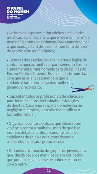• Na hora de esportes, brincadeiras e atividades
artísticas, evitar separar o que é “de menino” e “de
menina”, deixando as crianças livres para escolher
o que mais gostam de fazer no momento de lazer
de acordo com as afinidades;
• Gestores das escolas devem inverter a lógica de
contratar apenas mulheres para séries do Ensino
Fundamental e mais homens para disciplinas do
Ensino Médio e Superior. Essa realidade pode fazer
com que as crianças entendam que o
cuidado é tarefa exclusiva das mulheres,
gerando preconceito;
• Capacitar todos os profissionais de educação
para identificar possíveis sinais de violações
de direitos. Caso haja suspeita de violência ou
negligência familiar, a escola deve notificar o
Conselho Tutelar;
• Organizar eventos pontuais que falem sobre
violência contra a mulher e, mais do que isso,
inserir o debate nas discussões e atividades
cotidianas da sala de aula, considerando
a faixa etária de cada grupo escolar;
• Estimular a formação de grupos de jovens para
que, desde cedo, os meninos sejam ensinados
que podem conversar, se reconhecer e aprender
com o outro.
24
 