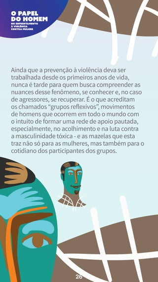 Ainda que a prevenção à violência deva ser
trabalhada desde os primeiros anos de vida,
nunca é tarde para quem busca compreender as
nuances desse fenômeno, se conhecer e, no caso
de agressores, se recuperar. É o que acreditam
os chamados “grupos reflexivos”, movimentos
de homens que ocorrem em todo o mundo com
o intuito de formar uma rede de apoio pautada,
especialmente, no acolhimento e na luta contra
a masculinidade tóxica - e as mazelas que esta
traz não só para as mulheres, mas também para o
cotidiano dos participantes dos grupos.
26
 
