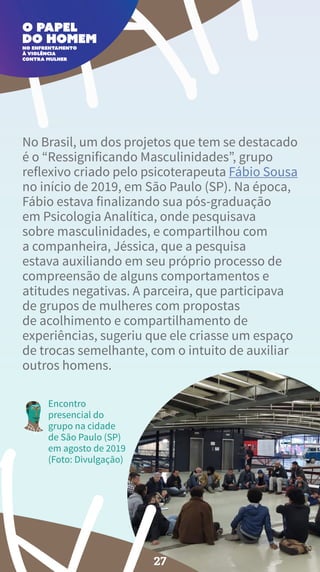 No Brasil, um dos projetos que tem se destacado
é o “Ressignificando Masculinidades”, grupo
reflexivo criado pelo psicoterapeuta Fábio Sousa
no início de 2019, em São Paulo (SP). Na época,
Fábio estava finalizando sua pós-graduação
em Psicologia Analítica, onde pesquisava
sobre masculinidades, e compartilhou com
a companheira, Jéssica, que a pesquisa
estava auxiliando em seu próprio processo de
compreensão de alguns comportamentos e
atitudes negativas. A parceira, que participava
de grupos de mulheres com propostas
de acolhimento e compartilhamento de
experiências, sugeriu que ele criasse um espaço
de trocas semelhante, com o intuito de auxiliar
outros homens.
Encontro
presencial do
grupo na cidade
de São Paulo (SP)
em agosto de 2019
(Foto: Divulgação)
27
 