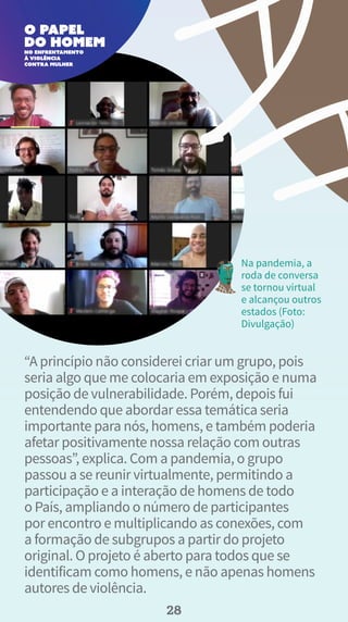 “A princípio não considerei criar um grupo, pois
seria algo que me colocaria em exposição e numa
posição de vulnerabilidade. Porém, depois fui
entendendo que abordar essa temática seria
importante para nós, homens, e também poderia
afetar positivamente nossa relação com outras
pessoas”, explica. Com a pandemia, o grupo
passou a se reunir virtualmente, permitindo a
participação e a interação de homens de todo
o País, ampliando o número de participantes
por encontro e multiplicando as conexões, com
a formação de subgrupos a partir do projeto
original. O projeto é aberto para todos que se
identificam como homens, e não apenas homens
autores de violência.
Na pandemia, a
roda de conversa
se tornou virtual
e alcançou outros
estados (Foto:
Divulgação)
28
 