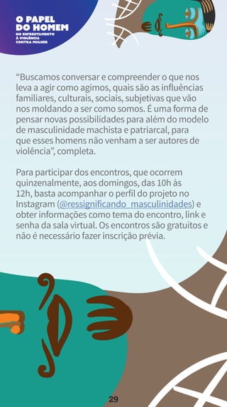 “Buscamos conversar e compreender o que nos
leva a agir como agimos, quais são as influências
familiares, culturais, sociais, subjetivas que vão
nos moldando a ser como somos. É uma forma de
pensar novas possibilidades para além do modelo
de masculinidade machista e patriarcal, para
que esses homens não venham a ser autores de
violência”, completa.
Para participar dos encontros, que ocorrem
quinzenalmente, aos domingos, das 10h às
12h, basta acompanhar o perfil do projeto no
Instagram (@ressignificando_masculinidades) e
obter informações como tema do encontro, link e
senha da sala virtual. Os encontros são gratuitos e
não é necessário fazer inscrição prévia.
29
 