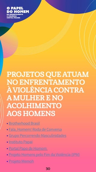 PROJETOS QUEATUAM
NO ENFRENTAMENTO
ÀVIOLÊNCIACONTRA
AMULHER E NO
ACOLHIMENTO
AOS HOMENS
• Projeto Memoh
• Projeto Homens pelo Fim da Violência (IPM)
• Portal Papo de Homem
• Instituto Papai
• Grupo Percorrendo Masculinidades
• Fala, Homem! Roda de Conversa
• Brotherhood Brasil
30
 