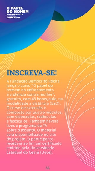 INSCREVA-SE!
A Fundação Demócrito Rocha
lança o curso “O papel do
homem no enfrentamento
à violência contra mulher”,
gratuito, com 48 horas/aula, na
modalidade a distância (EaD).
O curso de extensão é
composto por quatro módulos,
com videoaulas, radioaulas
e fascículos. Também haverá
lives e programa de TV
sobre o assunto. O material
será disponibilizado no site
do projeto. O participante
receberá ao fim um certificado
emitido pela Universidade
Estadual do Ceará (Uece).
32
 