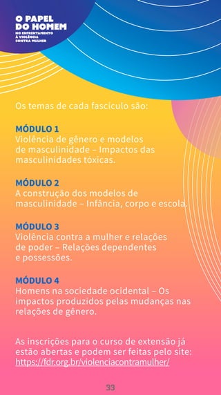 Os temas de cada fascículo são:
MÓDULO 1
Violência de gênero e modelos
de masculinidade – Impactos das
masculinidades tóxicas.
MÓDULO 2
A construção dos modelos de
masculinidade – Infância, corpo e escola.
MÓDULO 3
Violência contra a mulher e relações
de poder – Relações dependentes
e possessões.
MÓDULO 4
Homens na sociedade ocidental – Os
impactos produzidos pelas mudanças nas
relações de gênero.
As inscrições para o curso de extensão já
estão abertas e podem ser feitas pelo site:
https://fdr.org.br/violenciacontramulher/
33
 