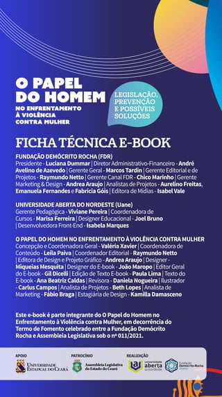 LEGISLAÇÃO,
PREVENÇÃO
E POSSÍVEIS
SOLUÇÕES
FICHATÉCNICAE-BOOK
FUNDAÇÃODEMÓCRITOROCHA(FDR)
Presidente-LucianaDummar|DiretorAdministrativo-Financeiro-André
AvelinodeAzevedo|GerenteGeral-MarcosTardin|GerenteEditorialede
Projetos-RaymundoNetto|GerenteCanalFDR-ChicoMarinho|Gerente
Marketing&Design-AndreaAraujo|AnalistasdeProjetos-AurelinoFreitas,
EmanuelaFernandeseFabríciaGóis|EditoradeMídias-IsabelVale
UNIVERSIDADEABERTADONORDESTE(Uane)
GerentePedagógica-VivianePereira|Coordenadorade
Cursos-MarisaFerreira|DesignerEducacional-JoelBruno
|DesenvolvedoraFront-End-IsabelaMarques
OPAPELDOHOMEMNOENFRENTAMENTOÀVIOLÊNCIACONTRAMULHER
ConcepçãoeCoordenadoraGeral-ValériaXavier|Coordenadorade
Conteúdo-LeilaPaiva|CoordenadorEditorial-RaymundoNetto
|EditoradeDesigneProjetoGráfico-AndreaAraujo|Designer-
MiqueiasMesquita|DesignerdoE-book-JoãoMaropo|EditorGeral
doE-book-GilDicelli|EdiçãodeTextoE-book-PaulaLima|Textodo
E-book-AnaBeatrizCaldas|Revisora-DanielaNogueira|Ilustrador
-CarlusCampos|AnalistadeProjetos-BethLopes|Analistade
Marketing-FábioBraga|EstagiáriadeDesign-KamillaDamasceno
Estee-booképarteintegrantedoOPapeldoHomemno
EnfrentamentoàViolênciacontraMulher,emdecorrênciado
TermodeFomentocelebradoentreaFundaçãoDemócrito
RochaeAssembleiaLegislativasobonº011/2021.
APOIO PATROCÍNIO REALIZAÇÃO
 