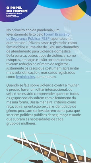 No primeiro ano da pandemia, um
levantamento feito pelo Fórum Brasileiro
de Segurança Pública (FBSP) apontou um
aumento de 1,9% nos casos registrados como
feminicídios e uma alta de 3,8% nos chamados
de atendimento para violência doméstica.
De lá para cá, outros tipos de violência, como
estupros, ameaças e lesão corporal dolosa
tiveram redução no número de registros -
justamente os casos que costumam apresentar
mais subnotificação -, mas casos registrados
como feminicídios aumentaram.
Quando se fala sobre violência contra a mulher,
é preciso haver um olhar interseccional, ou
seja, é necessário compreender que nem todos
os grupos sociais sofrem com o fenômeno da
mesma forma. Dessa maneira, critérios como
raça, etnia, orientação sexual e identidade de
gênero precisam ser levados em conta para que
se criem políticas públicas de segurança e saúde
que supram as necessidades de cada
grupo de mulheres.
4
 