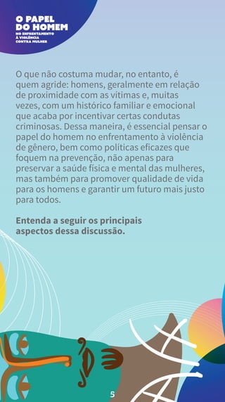 O que não costuma mudar, no entanto, é
quem agride: homens, geralmente em relação
de proximidade com as vítimas e, muitas
vezes, com um histórico familiar e emocional
que acaba por incentivar certas condutas
criminosas. Dessa maneira, é essencial pensar o
papel do homem no enfrentamento à violência
de gênero, bem como políticas eficazes que
foquem na prevenção, não apenas para
preservar a saúde física e mental das mulheres,
mas também para promover qualidade de vida
para os homens e garantir um futuro mais justo
para todos.
Entenda a seguir os principais
aspectos dessa discussão.
5
 