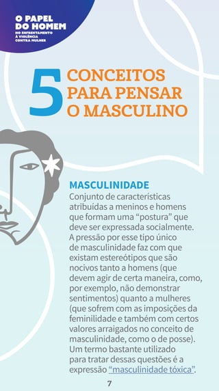 Conjunto de características
atribuídas a meninos e homens
que formam uma “postura” que
deve ser expressada socialmente.
A pressão por esse tipo único
de masculinidade faz com que
existam estereótipos que são
nocivos tanto a homens (que
devem agir de certa maneira, como,
por exemplo, não demonstrar
sentimentos) quanto a mulheres
(que sofrem com as imposições da
feminilidade e também com certos
valores arraigados no conceito de
masculinidade, como o de posse).
Um termo bastante utilizado
para tratar dessas questões é a
expressão “masculinidade tóxica”.
CONCEITOS
PARA PENSAR
O MASCULINO
MASCULINIDADE
7
 