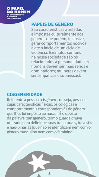São características atreladas
e impostas culturalmente aos
gêneros que podem, inclusive,
gerar comportamentos nocivos
e até o início de um ciclo de
violência. Exemplos comuns
na nossa sociedade são os
relacionados à personalidade (ex:
homens devem ser mais sérios e
dominadores; mulheres devem
ser simpáticas e submissas).
PAPÉIS DE GÊNERO
Referente a pessoas cisgênero, ou seja, pessoas
cujas características físicas, psicológicas e
comportamentais correspondem às do gênero
que lhes foi imposto ao nascer. É o oposto
da palavra transgênero, termo guarda-chuva
utilizado para definir pessoas transexuais, travestis
e não-binárias (que não se identificam nem com o
gênero masculino nem com o feminino).
CISGENERIDADE
8
 