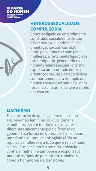 Conceito ligado ao entendimento
construído socialmente de que
a heterossexualidade é a única
orientação sexual “correta”,
tanto para homens como para
mulheres, e fortemente ligado aos
estereótipos de gênero. No caso de
homens heterossexuais, o termo
expressa uma conexão entre a
orientação sexual e características
comportamentais, a exemplo de:
homens heterossexuais não usam
rosa, não choram, não têm o sonho
de casar etc.
HETEROSSEXUALIDADE
COMPULSÓRIA
É a concepção de que o gênero masculino
é superior ao feminino, ou que homens
e mulheres devem ter direitos e deveres
diferentes unicamente pela diferença de
gênero. Essa forma de opressão é considerada
uma forma cultural de misoginia (ódio ou
repulsa a mulheres e a tudo que é relacionado
a elas). O machismo é a base da violência
contra a mulher - e também é o responsável
por outros tipos de preconceito e violência,
como a homofobia e a transfobia.
MACHISMO
9
 