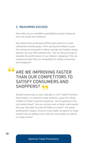 3. MEASURING SUCCESS

     How often do you establish quantifiable success measures
     from the outset with retailers?

     Key Performance Indicators (KPIs) push partners to work
     cohesively towards goals, which go beyond dollars to posi-
     tion stores as motivated to deliver savings and healthy eating
     options. Do your KPIs address this: ‘Are we doing enough to
     escalate the performance of our retailers’ categories? Are we
     improving faster than our competitors to satisfy consumers
     and shoppers?’




 “   ARE WE IMPROVING FASTER
     THAN OUR COMPETITORS TO
     SATISFY CONSUMERS AND

                               ”
     SHOPPERS?
     Should events stay on your calendar or not? Trade Promotion
     Optimization, or predictive trade analytics, gives the critical
     insights to these important questions: Are we gaining or los-
     ing market share? Are we running more or fewer trade events
     this year than last? Is event lift better or worse? Are sales/
     profits/profit margins rising for every dollar we spend on trade
     events? Are we selling more cases for every dollar we spend
     on trade events?




10
                 Optimize Trade Promotions
 
