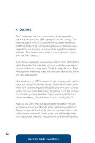 4. CULTURE

     Don’t underestimate the human side of adopting predic-
     tive trade analytics and effecting organizational change. The
     process begins when a CPG company assesses readiness,
     and then deepens as business processes are realigned, new
     capabilities are acquired, and users fully adopt the software
     solution. This ‘human track’ unfolds over months in tandem
     with the TPO ramp-up.

     Best: Senior leadership communicates their vision of the future
     state throughout the adoption process, and relies on a cross-
     functional team of power users (Trade Strategy, Brands, Sales
     Management and more) to tell early success stories that excite
     the CPG organization.

     How ready is your CPG company to get underway with predic-
     tive trade analytics? Answer bluntly: Do our senior executives
     know how retailers require event gains year over year? Are we
     willing to invest in the technology to achieve this? Do we have
     the vision to embrace positive change across multiple disci-
     plines – marketing, finance, sales, brands, and logistics?

     Also: Do we know who our power users would be? Would
     we empower team members to serve retail accounts better?
     Do we have goals/timelines in place for customer teams and
     headquarters adoption? Do we know how to leverage these
     new capabilities to launch new products and other initiatives?




12
                 Optimize Trade Promotions
 