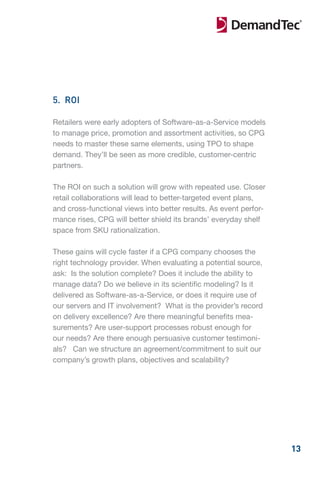 5. ROI

Retailers were early adopters of Software-as-a-Service models
to manage price, promotion and assortment activities, so CPG
needs to master these same elements, using TPO to shape
demand. They’ll be seen as more credible, customer-centric
partners.

The ROI on such a solution will grow with repeated use. Closer
retail collaborations will lead to better-targeted event plans,
and cross-functional views into better results. As event perfor-
mance rises, CPG will better shield its brands’ everyday shelf
space from SKU rationalization.

These gains will cycle faster if a CPG company chooses the
right technology provider. When evaluating a potential source,
ask: Is the solution complete? Does it include the ability to
manage data? Do we believe in its scientific modeling? Is it
delivered as Software-as-a-Service, or does it require use of
our servers and IT involvement? What is the provider’s record
on delivery excellence? Are there meaningful benefits mea-
surements? Are user-support processes robust enough for
our needs? Are there enough persuasive customer testimoni-
als? Can we structure an agreement/commitment to suit our
company’s growth plans, objectives and scalability?




                                                                   13
 