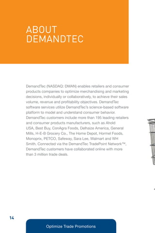 ABOUT
     DEMANDTEC



     DemandTec (NASDAQ: DMAN) enables retailers and consumer
     products companies to optimize merchandising and marketing
     decisions, individually or collaboratively, to achieve their sales
     volume, revenue and profitability objectives. DemandTec
     software services utilize DemandTec’s science-based software
     platform to model and understand consumer behavior.
     DemandTec customers include more than 195 leading retailers
     and consumer products manufacturers, such as Ahold
     USA, Best Buy, ConAgra Foods, Delhaize America, General
     Mills, H-E-B Grocery Co., The Home Depot, Hormel Foods,
     Monoprix, PETCO, Safeway, Sara Lee, Walmart and WH
     Smith. Connected via the DemandTec TradePoint Network™,
     DemandTec customers have collaborated online with more
     than 3 million trade deals.




14
                 Optimize Trade Promotions
 
