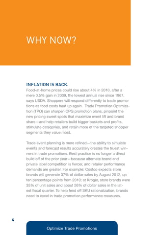 WHY NOW?



    INFLATION IS BACK.
    Food-at-home prices could rise about 4% in 2010, after a
    mere 0.5% gain in 2009, the lowest annual rise since 1967,
    says USDA. Shoppers will respond differently to trade promo-
    tions as food costs heat up again. Trade Promotion Optimiza-
    tion (TPO) can sharpen CPG promotion plans, pinpoint the
    new pricing sweet spots that maximize event lift and brand
    share—and help retailers build bigger baskets and profits,
    stimulate categories, and retain more of the targeted shopper
    segments they value most.

    Trade event planning is more refined—the ability to simulate
    events and forecast results accurately creates the truest win-
    ners in trade promotions. Best practice is no longer a direct
    build off of the prior year—because alternate brand and
    private label competition is fiercer, and retailer performance
    demands are greater. For example: Costco expects store
    brands will generate 37% of dollar sales by August 2012, up
    ten percentage points from 2010; at Kroger, store brands were
    35% of unit sales and about 26% of dollar sales in the lat-
    est fiscal quarter. To help fend off SKU rationalization, brands
    need to excel in trade promotion performance measures.




4
                Optimize Trade Promotions
 