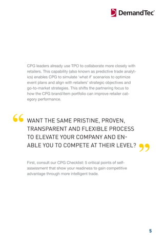 CPG leaders already use TPO to collaborate more closely with
    retailers. This capability (also known as predictive trade analyt-
    ics) enables CPG to simulate ‘what if’ scenarios to optimize
    event plans and align with retailers’ strategic objectives and
    go-to-market strategies. This shifts the partnering focus to
    how the CPG brand/item portfolio can improve retailer cat-
    egory performance.




“   WANT THE SAME PRISTINE, PROVEN,
    TRANSPARENT AND FLEXIBLE PROCESS
    TO ELEVATE YOUR COMPANY AND EN-


                                                                         ”
    ABLE YOU TO COMPETE AT THEIR LEVEL?

    First, consult our CPG Checklist: 5 critical points of self-
    assessment that show your readiness to gain competitive
    advantage through more intelligent trade.




                                                                         5
 