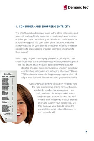 1. CONSUMER- AND SHOPPER-CENTRICITY

The chief household shopper goes to the store with needs and
wants of multiple family members in mind—and a necessities-
only budget. How central are your brands and trade events to
purchase triggers? Do your event plans tailor your national
platform (based on your brands’ consumer insights) to retailer
objectives to grow specific shopper segments important to
their stores?

How crisply do your messaging, promotion pricing and pur-
chase incentives at the shelf resonate with targeted shoppers?
  Do key chains share frequent cardholder trend data for
     detailed shopper-centric simulations, which in turn show
     events lifting categories and satisfying shoppers? Using
     TPO to simulate events in the planning stage abates risk,
     aligns with demand, lessens risk and grows compliance.

             Consumers are settling into a new frugality. Find
               the right promotional pricing for your brands,
                 market-by-market, by also asking: Has
                   their purchase hierarchy (market struc-
                     ture) changed in order to save money?
                     What is their receptivity to value brands
                      or private label in your categories? Do
                      they perceive your brands within the
                      competitive set of national leaders, or
                      vs. private label?




                                                                 7
 