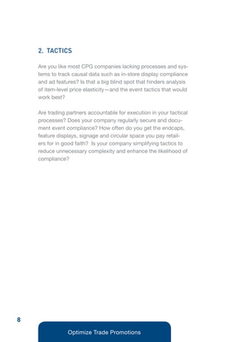 2. TACTICS

    Are you like most CPG companies lacking processes and sys-
    tems to track causal data such as in-store display compliance
    and ad features? Is that a big blind spot that hinders analysis
    of item-level price elasticity—and the event tactics that would
    work best?

    Are trading partners accountable for execution in your tactical
    processes? Does your company regularly secure and docu-
    ment event compliance? How often do you get the endcaps,
    feature displays, signage and circular space you pay retail-
    ers for in good faith? Is your company simplifying tactics to
    reduce unnecessary complexity and enhance the likelihood of
    compliance?




8
                Optimize Trade Promotions
 