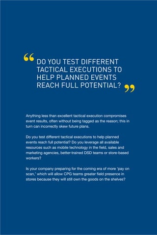 “     DO YOU TEST DIFFERENT
      TACTICAL EXECUTIONS TO
      HELP PLANNED EVENTS

                                                            ”
      REACH FULL POTENTIAL?



Anything less than excellent tactical execution compromises
event results, often without being tagged as the reason; this in
turn can incorrectly skew future plans.

Do you test different tactical executions to help planned
events reach full potential? Do you leverage all available
resources such as mobile technology in the field, sales and
marketing agencies, better-trained DSD teams or store-based
workers?

Is your company preparing for the coming era of more ‘pay on
scan,’ which will allow CPG teams greater field presence in
stores because they will still own the goods on the shelves?




                                           Chapter Title Here      9
 