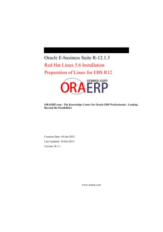 Oracle E-business Suite R-12.1.3
Red Hat Linux 5.6 Installation
Preparation of Linux for EBS R12
ORAERP.com - The Knowledge Center for Oracle ERP Professionals - Looking
Beyond the Possibilities
Creation Date: 10-Jan-2012
Last Updated: 10-Oct-2012
Version: R-1.1
www.oraerp.com
 