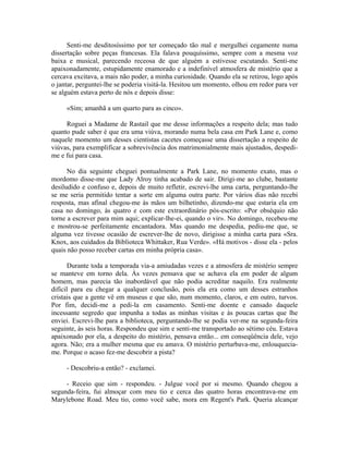 Senti-me desditosíssimo por ter começado tão mal e mergulhei cegamente numa
dissertação sobre peças francesas. Ela falava pouquíssimo, sempre com a mesma voz
baixa e musical, parecendo receosa de que alguém a estivesse escutando. Senti-me
apaixonadamente, estupidamente enamorado e a indefinível atmosfera de mistério que a
cercava excitava, a mais não poder, a minha curiosidade. Quando ela se retirou, logo após
o jantar, perguntei-lhe se poderia visitá-la. Hesitou um momento, olhou em redor para ver
se alguém estava perto de nós e depois disse:
«Sim; amanhã a um quarto para as cinco».
Roguei a Madame de Rastail que me desse informações a respeito dela; mas tudo
quanto pude saber é que era uma viúva, morando numa bela casa em Park Lane e, como
naquele momento um desses cientistas cacetes começasse uma dissertação a respeito de
viúvas, para exemplificar a sobrevivência dos matrimonialmente mais ajustados, despedi-
me e fui para casa.
No dia seguinte cheguei pontualmente a Park Lane, no momento exato, mas o
mordomo disse-me que Lady Alroy tinha acabado de sair. Dirigi-me ao clube, bastante
desiludido e confuso e, depois de muito refletir, escrevi-lhe uma carta, perguntando-lhe
se me seria permitido tentar a sorte em alguma outra parte. Por vários dias não recebi
resposta, mas afinal chegou-me às mãos um bilhetinho, dizendo-me que estaria ela em
casa no domingo, às quatro e com este extraordinário pós-escrito: «Por obséquio não
torne a escrever para mim aqui; explicar-lhe-ei, quando o vir». No domingo, recebeu-me
e mostrou-se perfeitamente encantadora. Mas quando me despedia, pediu-me que, se
alguma vez tivesse ocasião de escrever-lhe de novo, dirigisse a minha carta para «Sra.
Knox, aos cuidados da Biblioteca Whittaker, Rua Verde». «Há motivos - disse ela - pelos
quais não posso receber cartas em minha própria casa».
Durante toda a temporada via-a amiudadas vezes e a atmosfera de mistério sempre
se manteve em torno dela. Às vezes pensava que se achava ela em poder de algum
homem, mas parecia tão inabordável que não podia acreditar naquilo. Era realmente
difícil para eu chegar a qualquer conclusão, pois ela era como um desses estranhos
cristais que a gente vê em museus e que são, num momento, claros, e em outro, turvos.
Por fim, decidi-me a pedi-la em casamento. Senti-me doente e cansado daquele
incessante segredo que impunha a todas as minhas visitas e às poucas cartas que lhe
enviei. Escrevi-lhe para a biblioteca, perguntando-lhe se podia ver-me na segunda-feira
seguinte, às seis horas. Respondeu que sim e senti-me transportado ao sétimo céu. Estava
apaixonado por ela, a despeito do mistério, pensava então... em conseqüência dele, vejo
agora. Não; era a mulher mesma que eu amava. O mistério perturbava-me, enlouquecia-
me. Porque o acaso fez-me descobrir a pista?
- Descobriu-a então? - exclamei.
- Receio que sim - respondeu. - Julgue você por si mesmo. Quando chegou a
segunda-feira, fui almoçar com meu tio e cerca das quatro horas encontrava-me em
Marylebone Road. Meu tio, como você sabe, mora em Regent's Park. Queria alcançar
 