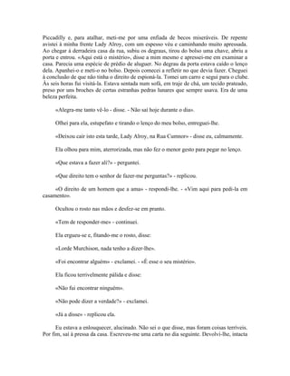Piccadilly e, para atalhar, meti-me por uma enfiada de becos miseráveis. De repente
avistei à minha frente Lady Alroy, com um espesso véu e caminhando muito apressada.
Ao chegar à derradeira casa da rua, subiu os degraus, tirou do bolso uma chave, abriu a
porta e entrou. «Aqui está o mistério», disse a mim mesmo e apressei-me em examinar a
casa. Parecia uma espécie de prédio de aluguer. No degrau da porta estava caído o lenço
dela. Apanhei-o e meti-o no bolso. Depois comecei a refletir no que devia fazer. Cheguei
à conclusão de que não tinha o direito de espioná-la. Tomei um carro e segui para o clube.
Às seis horas fui visitá-la. Estava sentada num sofá, em traje de chá, um tecido prateado,
preso por uns broches de certas estranhas pedras lunares que sempre usava. Era de uma
beleza perfeita.
«Alegra-me tanto vê-lo - disse. - Não saí hoje durante o dia».
Olhei para ela, estupefato e tirando o lenço do meu bolso, entreguei-lhe.
«Deixou cair isto esta tarde, Lady Alroy, na Rua Cumnor» - disse eu, calmamente.
Ela olhou para mim, aterrorizada, mas não fez o menor gesto para pegar no lenço.
«Que estava a fazer ali?» - perguntei.
«Que direito tem o senhor de fazer-me perguntas?» - replicou.
«O direito de um homem que a ama» - respondi-lhe. - «Vim aqui para pedi-la em
casamento».
Ocultou o rosto nas mãos e desfez-se em pranto.
«Tem de responder-me» - continuei.
Ela ergueu-se e, fitando-me o rosto, disse:
«Lorde Murchison, nada tenho a dizer-lhe».
«Foi encontrar alguém» - exclamei. - «É esse o seu mistério».
Ela ficou terrivelmente pálida e disse:
«Não fui encontrar ninguém».
«Não pode dizer a verdade?» - exclamei.
«Já a disse» - replicou ela.
Eu estava a enlouquecer, alucinado. Não sei o que disse, mas foram coisas terríveis.
Por fim, saí à pressa da casa. Escreveu-me uma carta no dia seguinte. Devolvi-lhe, intacta
 