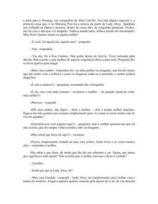 e parti para a Noruega, em companhia de Alan Colville. Um mês depois regressei e a
primeira coisa que vi no Morning Post foi a notícia da morte de Lady Alroy. Apanhara
um resfriado na Ópera e morrera, dentro de cinco dias, de congestão pulmonar. Fechei-
me em casa e não quis ver ninguém. Tinha-a amado tanto, tinha-a amado tão loucamente!
Meu Deus! Quanto amara eu aquela mulher!
- E você, foi àquela rua, àquela casa? - perguntei.
- Sim - respondeu.
- Um dia, fui à Rua Cumnor. Não podia deixar de fazê-lo. Vivia torturado pela
dúvida. Bati à porta e uma mulher de aspecto respeitável abriu-a para mim. Perguntei-lhe
se havia quartos para alugar.
«Bem, meu senhor - respondeu ela - as salas podem ser alugadas, mas há três meses
que não tenho visto a senhora e como os alugueres estão-se a acumular, o senhor poderá
alugá-las».
«É esta a senhora?» - perguntei, mostrando-lhe a fotografia.
«É ela, sim, com toda certeza» - exclamou a mulher. - «E quando estará de volta,
meu senhor?»
«Morreu» - respondi.
«Oh! meu senhor, não diga!» - disse a mulher. - «Era a minha melhor inquilina.
Pagava-me três guinéus por semana simplesmente para vir sentar-se nesta minha sala de
vez em quando».
«Encontrava-se com alguém aqui?» - perguntei, mas a mulher garantiu-me que tal
não ocorria, que ela sempre vinha sozinha e não via ninguém.
«Mas afinal que fazia ela aqui?» - exclamei.
«Ficava simplesmente sentada na sala, meu senhor, lendo livros e às vezes tomava
chá» - respondeu a mulher.
Não sabia o que dizer, de modo que lhe dei um soberano e saí. Agora, que pensa
que significava tudo aquilo? Não acredita que a mulher estivesse a dizer a verdade?
- Acredito.
- Então por que ia Lady Alroy ali?
- Meu caro Geraldo - respondi - Lady Alroy era simplesmente uma mulher com a
mania do mistério. Alugava aqueles quartos somente pelo prazer de ir ali, de véu descido
 