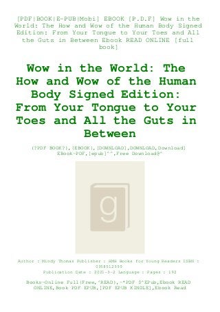 [PDF|BOOK|E-PUB|Mobi] EBOOK [P.D.F] Wow in the
World: The How and Wow of the Human Body Signed
Edition: From Your Tongue to Your Toes and All
the Guts in Between Ebook READ ONLINE [full
book]
Wow in the World: The
How and Wow of the Human
Body Signed Edition:
From Your Tongue to Your
Toes and All the Guts in
Between
(?PDF BOOK?),{EBOOK},[DOWNLOAD],DOWNLOAD,Download]
EBook~PDF,[epub]^^,Free Download@^
Author : Mindy Thomas Publisher : HMH Books for Young Readers ISBN :
0358512999
Publication Date : 2021-3-2 Language : Pages : 192
Books~Online Full|Free,^READ),~*PDF $^EPub,Ebook READ
ONLINE,Book PDF EPUB,[PDF EPUB KINDLE],Ebook Read
 