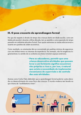 III. O peso crescente da aprendizagem formal
No que diz respeito à divisão do tempo das crianças (tanto em idade escolar, como em
idade pré-escolar), durante a última década, tem-se assistido a uma expansão do tempo
passado em ambiente educativo formal. Essa opção extravasa as razões educacionais e
assenta em questões de ordem económica.
Como resultado, as orientações têm-se concentrado em padrões mínimos de segurança,
com uma ênfase menor na natureza da experiência. Por exemplo, não há exigências re-
gulamentares no sentido de os contextos escolares incluírem espaços exteriores.
→ 
Para os educadores, permitir que uma
criança desenvolva atividades que possam
levar a um ferimento significa assumirem
eles próprios o risco e, por isso, é natural
que exista a necessidade de implementar
mecanismos de supervisão e de controlo
das suas atividades.
Autores como Carlos Neto defendem que a aprendizagem formal pode ter custos eleva-
dos no desenvolvimento do corpo físico das crianças. O mundo moderno tem levado ao
que chama de “analfabetismo motor”.
 